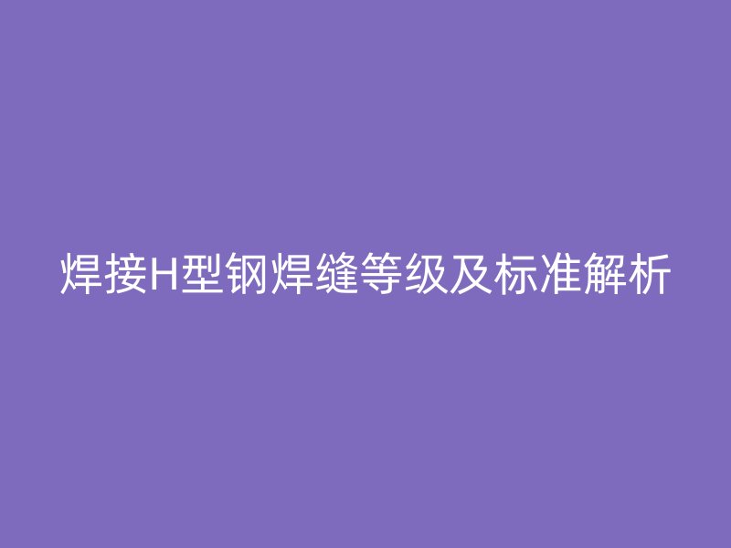 焊接H型鋼焊縫等級(jí)及標(biāo)準(zhǔn)解析