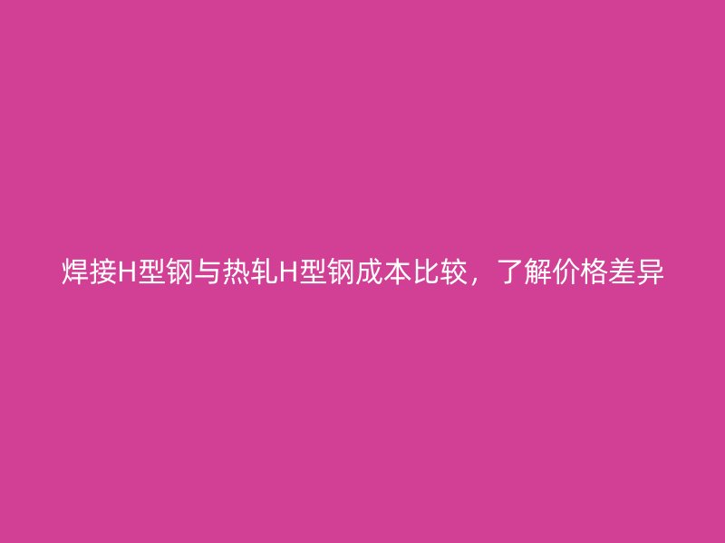 焊接H型鋼與熱軋H型鋼成本比較，了解價格差異