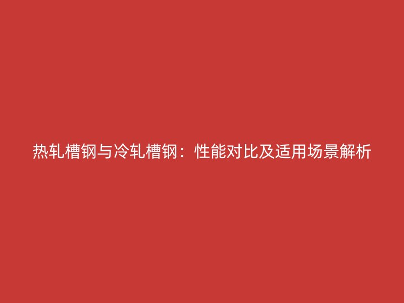熱軋槽鋼與冷軋槽鋼：性能對(duì)比及適用場(chǎng)景解析