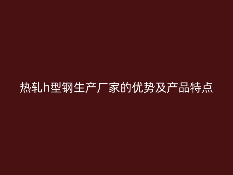 熱軋h型鋼生產(chǎn)廠家的優(yōu)勢及產(chǎn)品特點(diǎn)