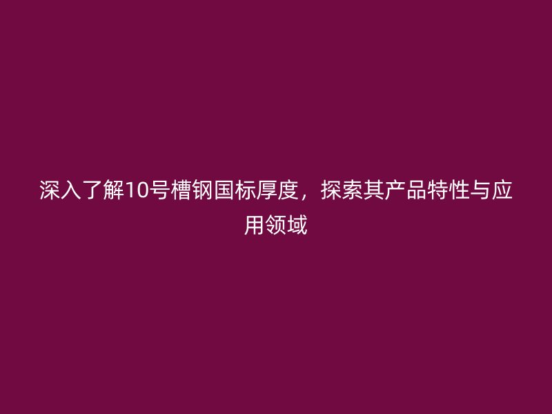 深入了解10號槽鋼國標厚度，探索其產(chǎn)品特性與應用領域