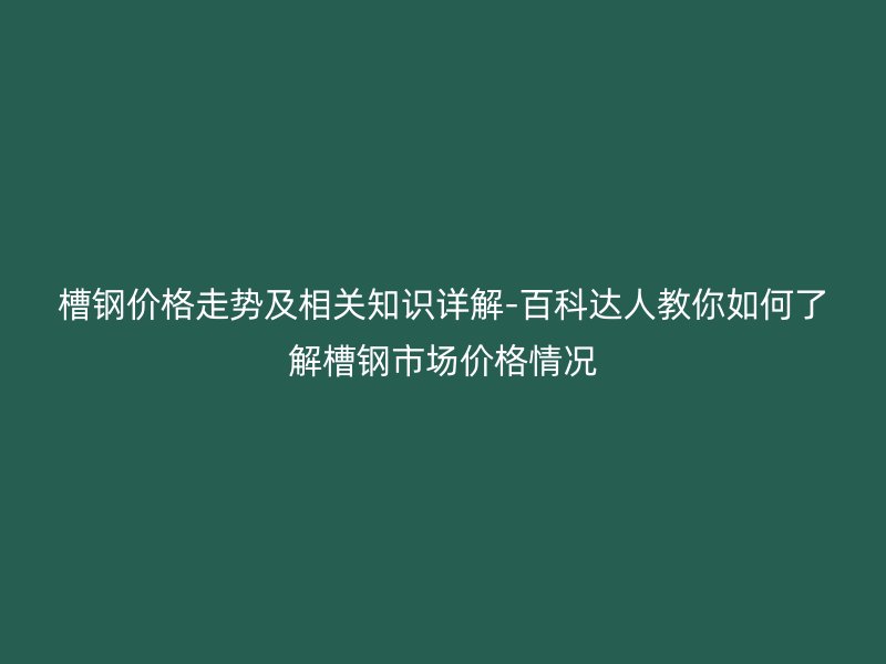 槽鋼價格走勢及相關(guān)知識詳解-百科達人教你如何了解槽鋼市場價格情況