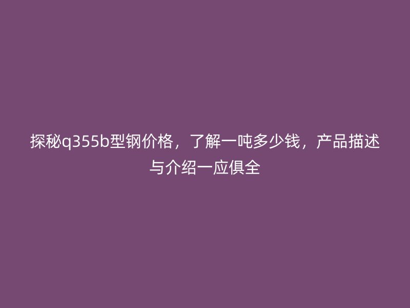 探秘q355b型鋼價格，了解一噸多少錢，產(chǎn)品描述與介紹一應俱全