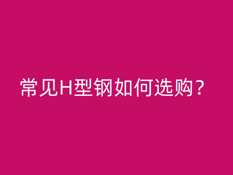 常見(jiàn)H型鋼如何選購(gòu)？