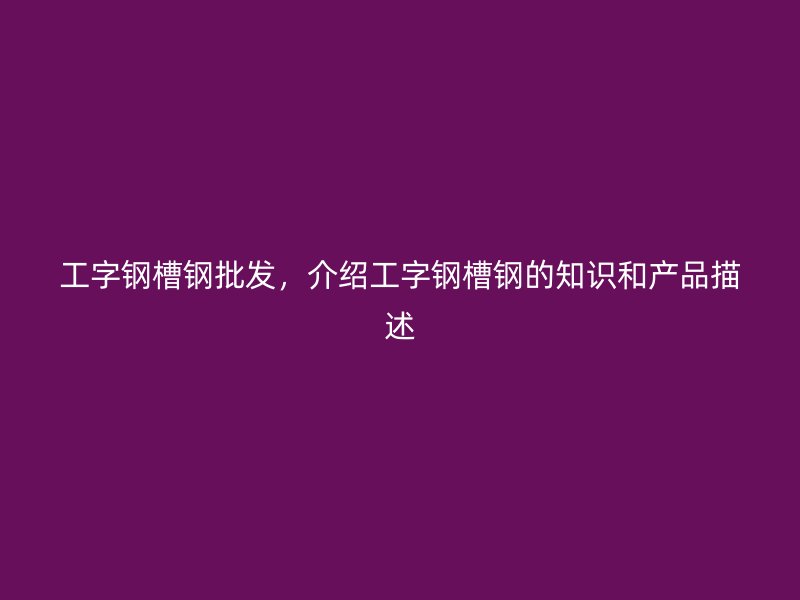 工字鋼槽鋼批發(fā)，介紹工字鋼槽鋼的知識(shí)和產(chǎn)品描述