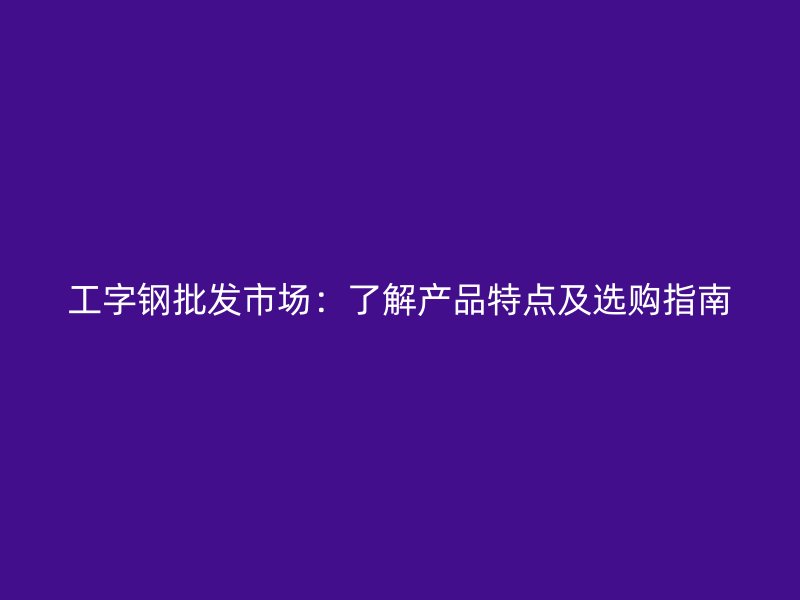 工字鋼批發(fā)市場(chǎng)：了解產(chǎn)品特點(diǎn)及選購(gòu)指南