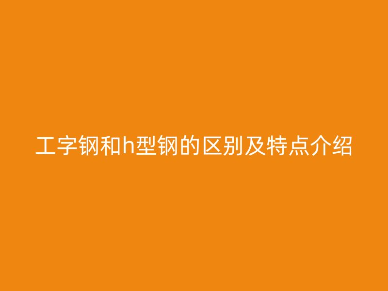 工字鋼和h型鋼的區(qū)別及特點(diǎn)介紹