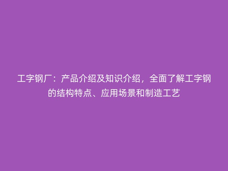工字鋼廠：產(chǎn)品介紹及知識介紹，全面了解工字鋼的結(jié)構(gòu)特點、應(yīng)用場景和制造工藝