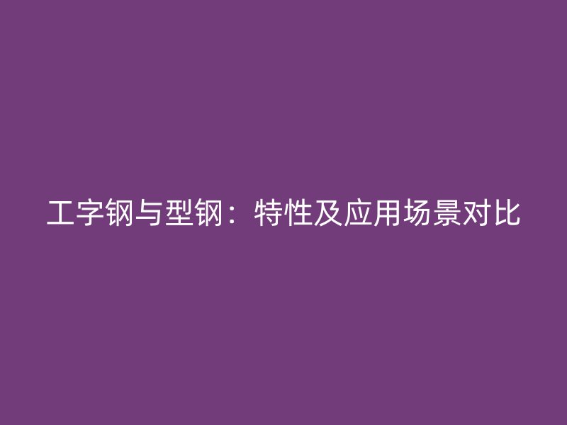 工字鋼與型鋼：特性及應(yīng)用場(chǎng)景對(duì)比