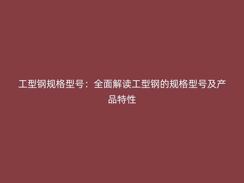 工型鋼規(guī)格型號：全面解讀工型鋼的規(guī)格型號及產(chǎn)品特性