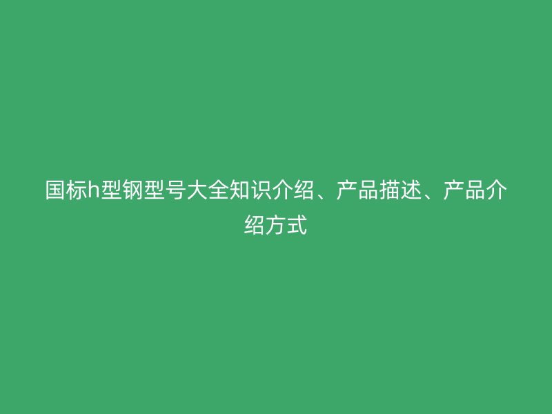 國標(biāo)h型鋼型號大全知識介紹、產(chǎn)品描述、產(chǎn)品介紹方式