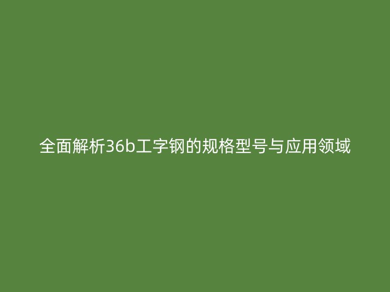 全面解析36b工字鋼的規(guī)格型號與應(yīng)用領(lǐng)域