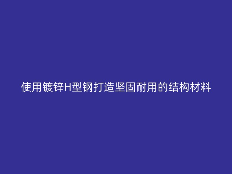 使用鍍鋅H型鋼打造堅(jiān)固耐用的結(jié)構(gòu)材料