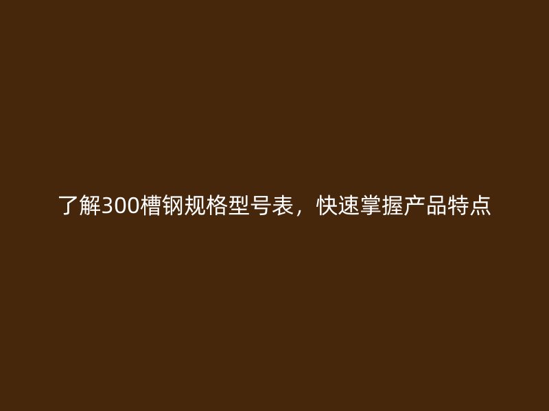 了解300槽鋼規(guī)格型號(hào)表，快速掌握產(chǎn)品特點(diǎn)