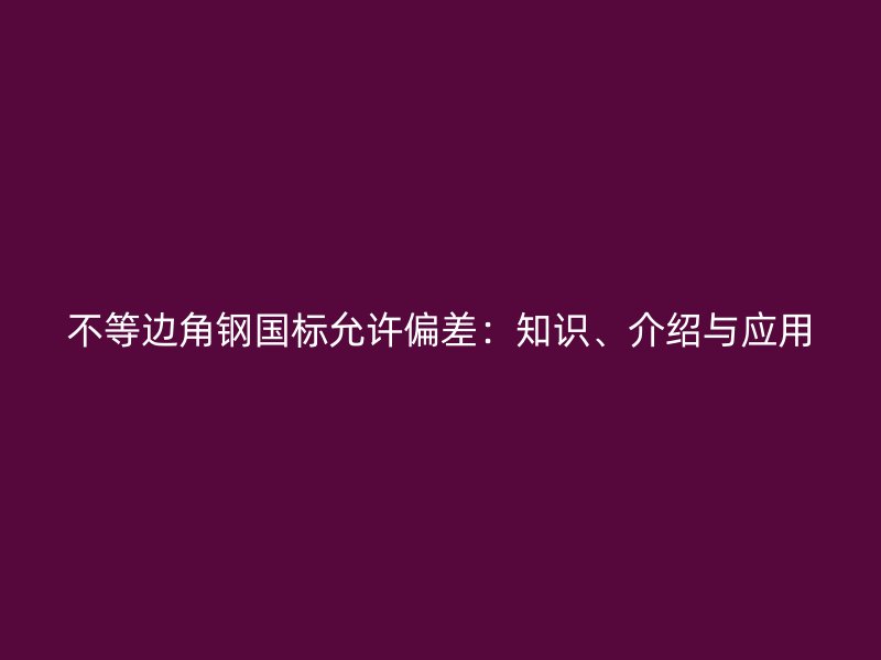不等邊角鋼國(guó)標(biāo)允許偏差：知識(shí)、介紹與應(yīng)用