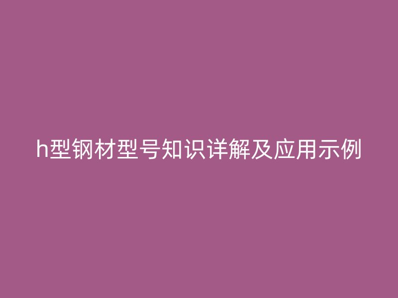 h型鋼材型號知識詳解及應(yīng)用示例