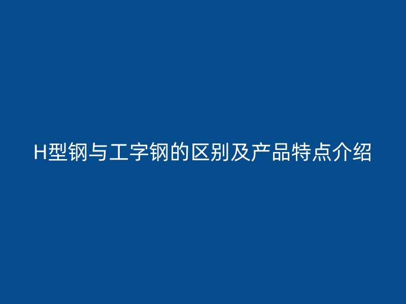 H型鋼與工字鋼的區(qū)別及產(chǎn)品特點介紹