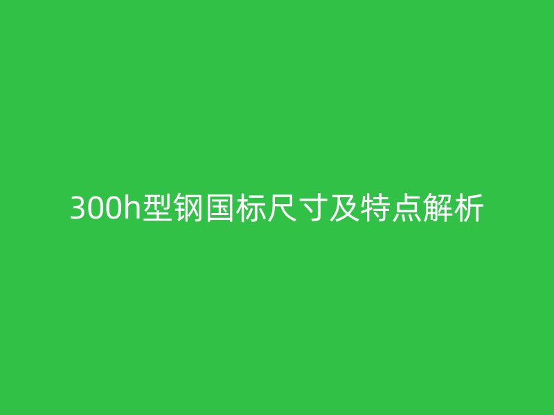 300h型鋼國標(biāo)尺寸及特點解析