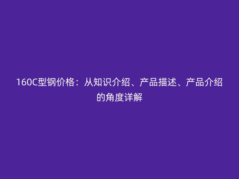 160C型鋼價格：從知識介紹、產(chǎn)品描述、產(chǎn)品介紹的角度詳解