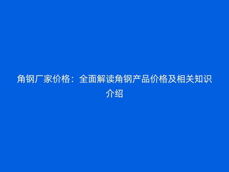 角鋼廠家價(jià)格：全面解讀角鋼產(chǎn)品價(jià)格及相關(guān)知識(shí)介紹