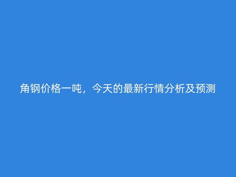 角鋼價(jià)格一噸，今天的最新行情分析及預(yù)測(cè)