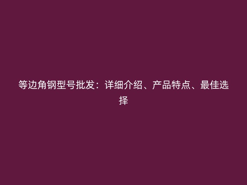 等邊角鋼型號批發(fā)：詳細介紹、產(chǎn)品特點、最佳選擇