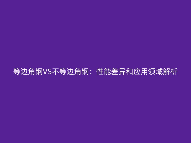 等邊角鋼VS不等邊角鋼：性能差異和應用領域解析