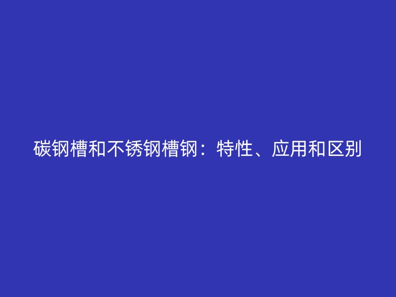 碳鋼槽和不銹鋼槽鋼：特性、應(yīng)用和區(qū)別