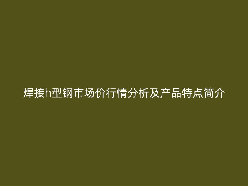 焊接h型鋼市場價(jià)行情分析及產(chǎn)品特點(diǎn)簡介