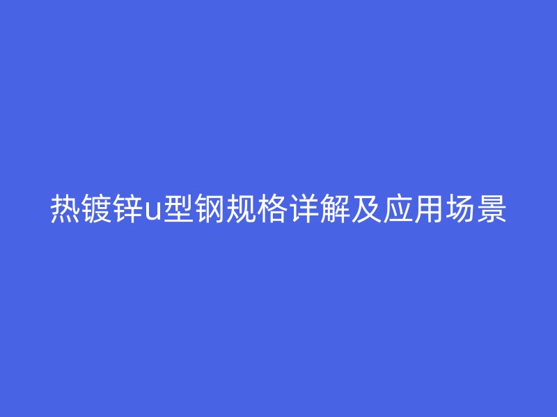 熱鍍鋅u型鋼規(guī)格詳解及應用場景