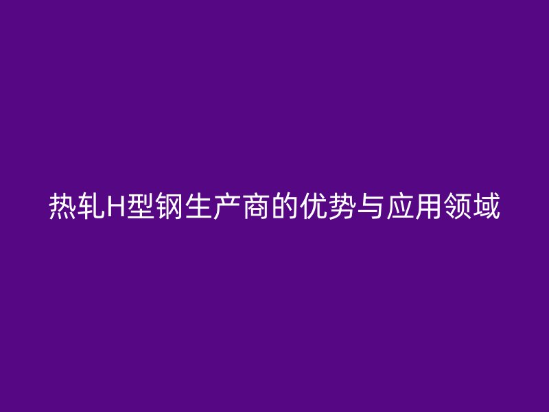 熱軋H型鋼生產(chǎn)商的優(yōu)勢(shì)與應(yīng)用領(lǐng)域