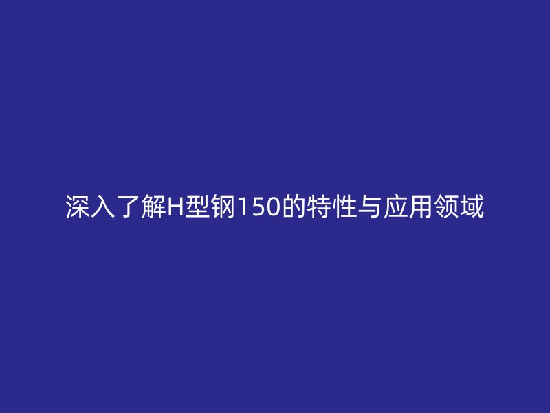 深入了解H型鋼150的特性與應(yīng)用領(lǐng)域