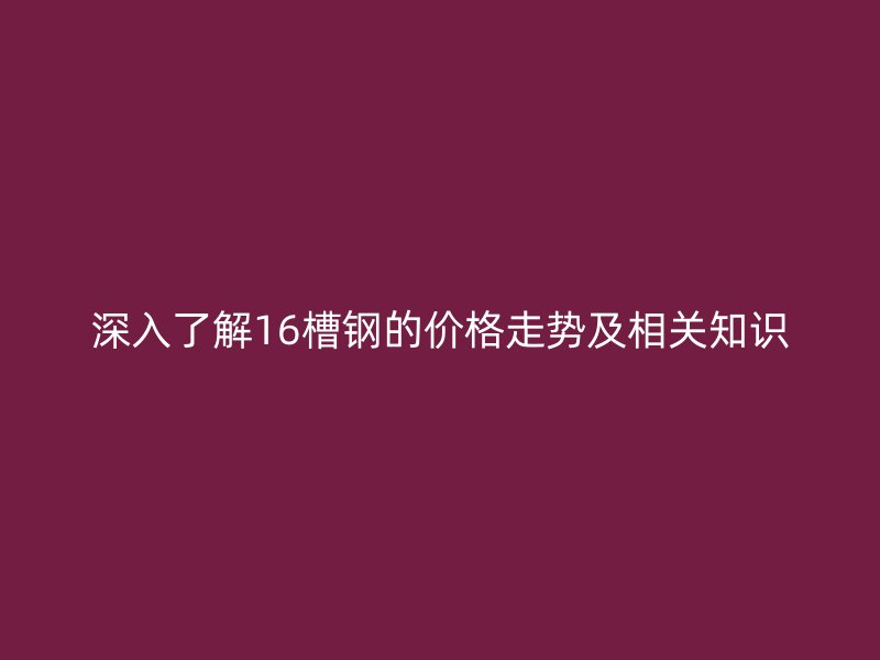 深入了解16槽鋼的價格走勢及相關(guān)知識