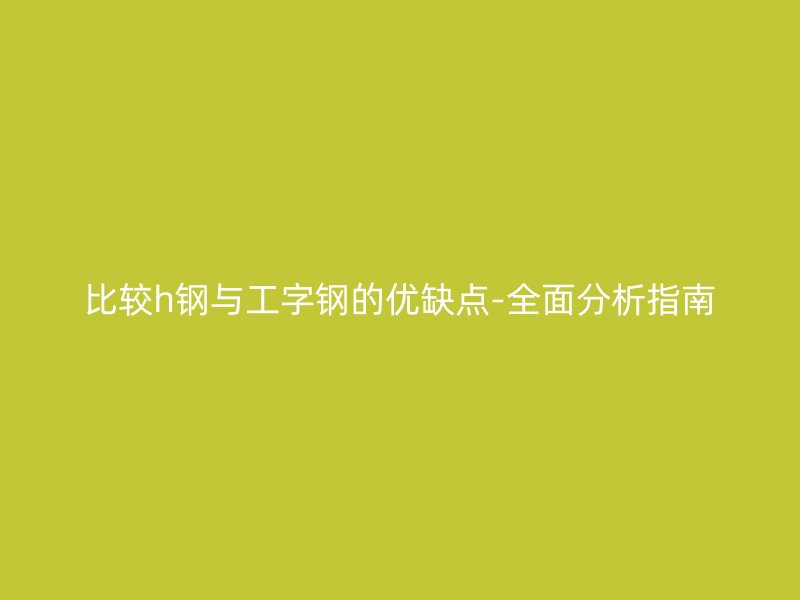 比較h鋼與工字鋼的優(yōu)缺點(diǎn)-全面分析指南