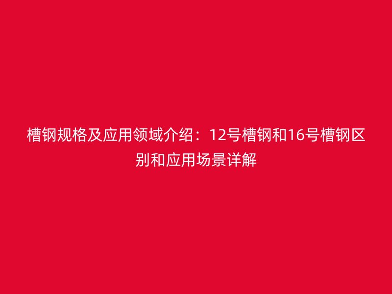 槽鋼規(guī)格及應(yīng)用領(lǐng)域介紹：12號槽鋼和16號槽鋼區(qū)別和應(yīng)用場景詳解