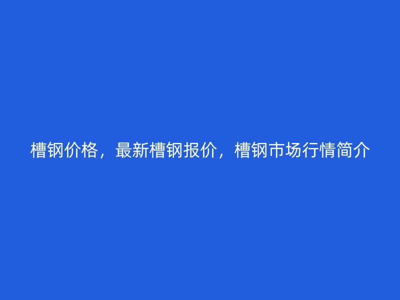 槽鋼價格，最新槽鋼報價，槽鋼市場行情簡介