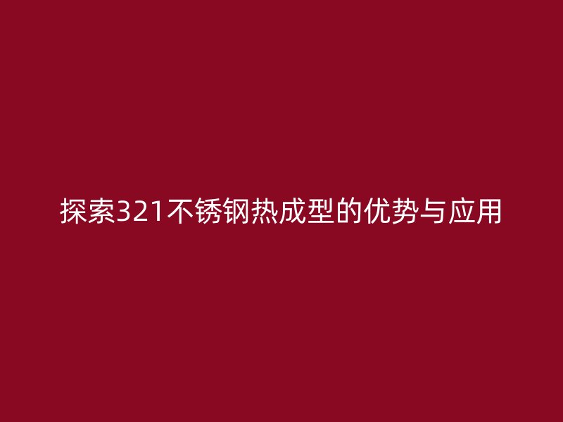 探索321不銹鋼熱成型的優(yōu)勢(shì)與應(yīng)用