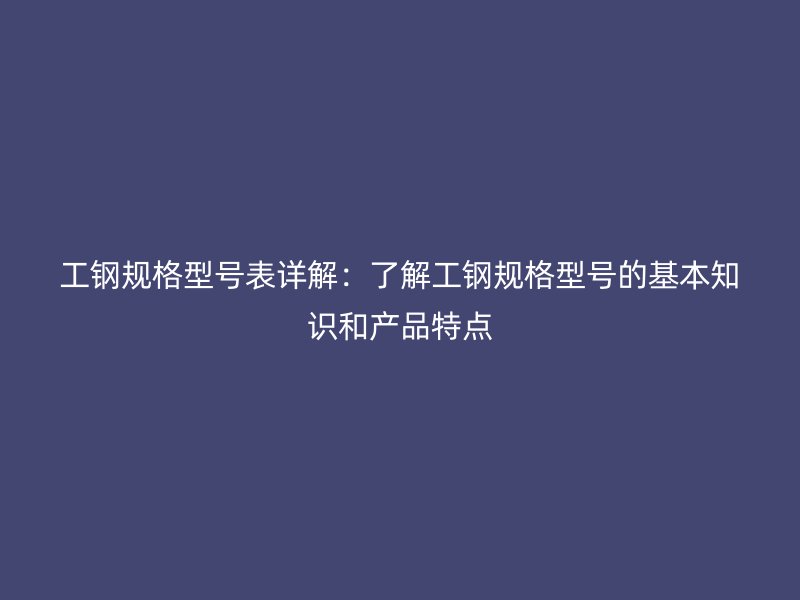 工鋼規(guī)格型號(hào)表詳解：了解工鋼規(guī)格型號(hào)的基本知識(shí)和產(chǎn)品特點(diǎn)