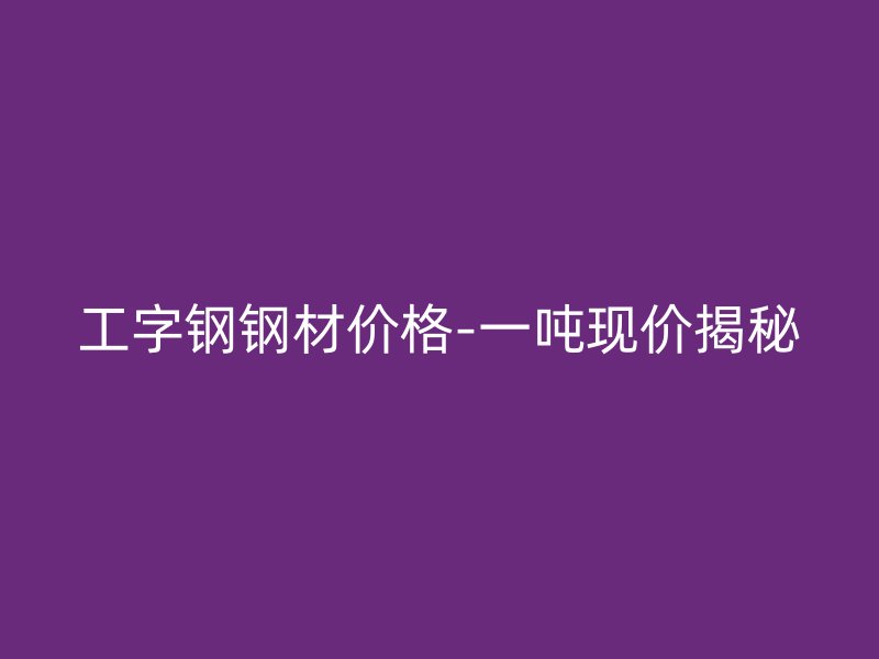 工字鋼鋼材價(jià)格-一噸現(xiàn)價(jià)揭秘