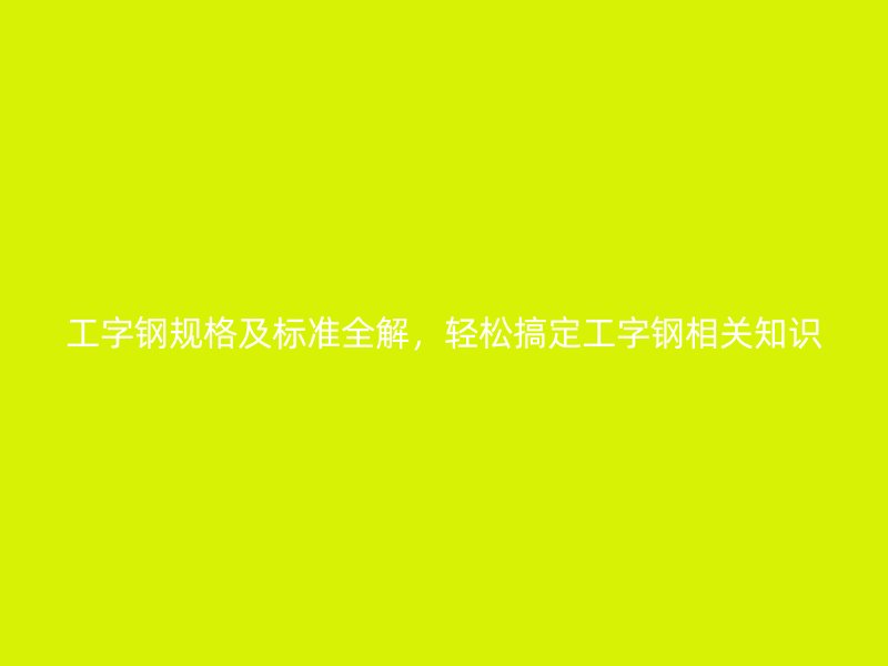 工字鋼規(guī)格及標(biāo)準(zhǔn)全解，輕松搞定工字鋼相關(guān)知識