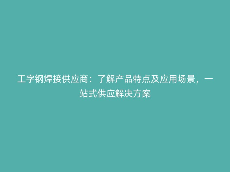 工字鋼焊接供應(yīng)商：了解產(chǎn)品特點(diǎn)及應(yīng)用場(chǎng)景，一站式供應(yīng)解決方案