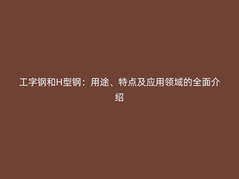 工字鋼和H型鋼：用途、特點及應用領域的全面介紹