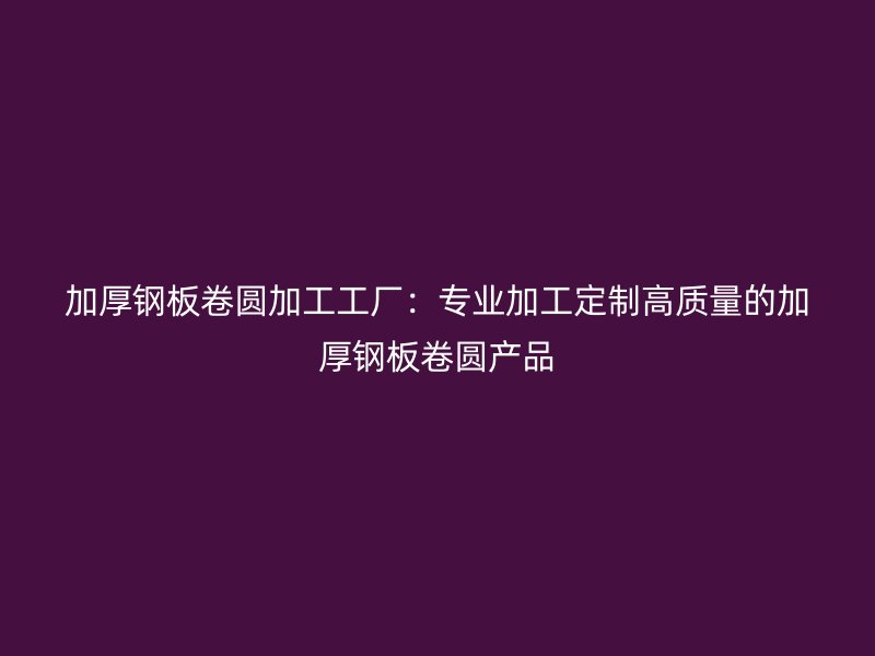 加厚鋼板卷圓加工工廠：專業(yè)加工定制高質(zhì)量的加厚鋼板卷圓產(chǎn)品