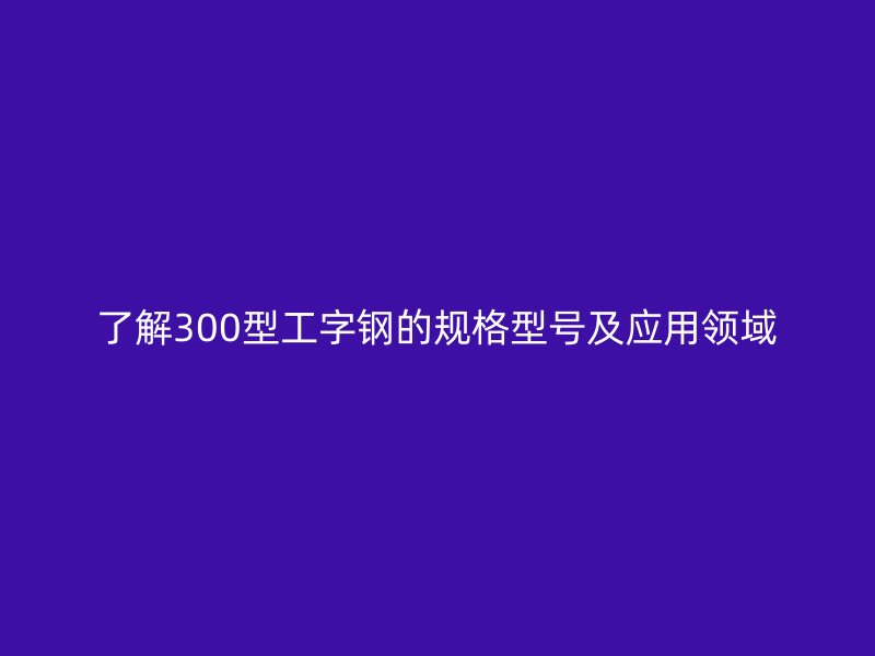 了解300型工字鋼的規(guī)格型號及應(yīng)用領(lǐng)域