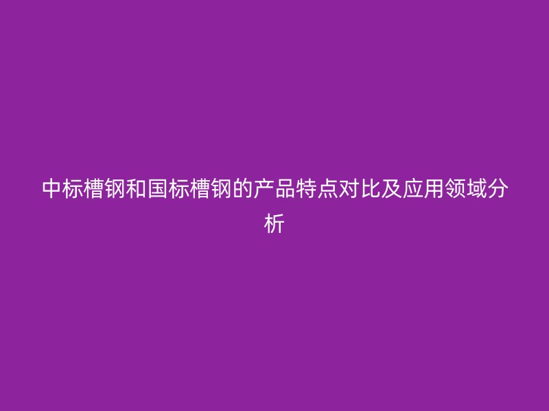 中標槽鋼和國標槽鋼的產(chǎn)品特點對比及應用領域分析