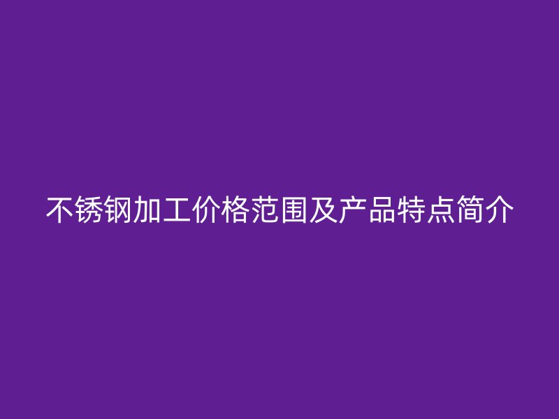 不銹鋼加工價(jià)格范圍及產(chǎn)品特點(diǎn)簡(jiǎn)介