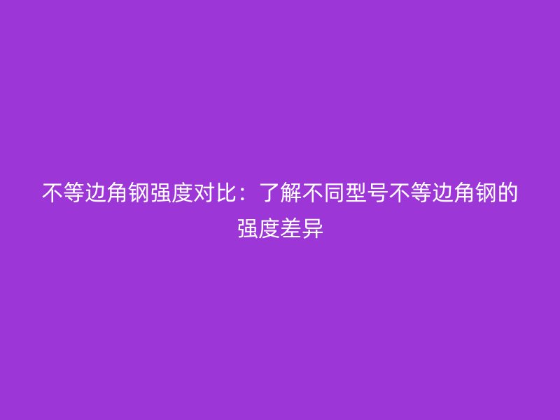 不等邊角鋼強(qiáng)度對比：了解不同型號不等邊角鋼的強(qiáng)度差異