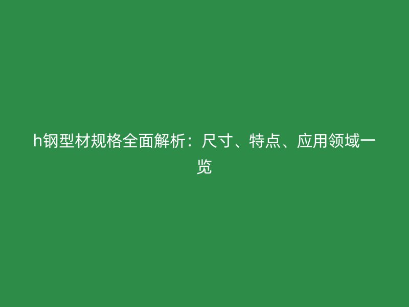 h鋼型材規(guī)格全面解析：尺寸、特點(diǎn)、應(yīng)用領(lǐng)域一覽