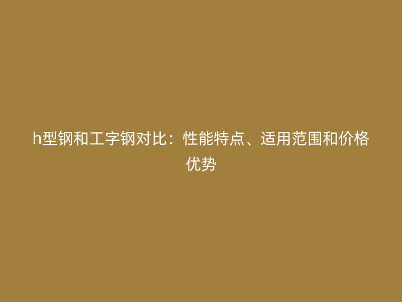 h型鋼和工字鋼對(duì)比：性能特點(diǎn)、適用范圍和價(jià)格優(yōu)勢(shì)