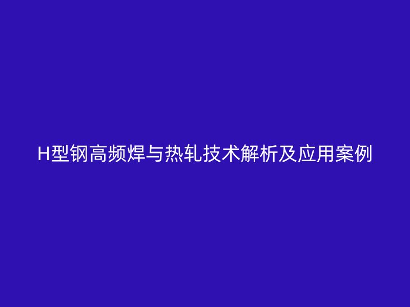 H型鋼高頻焊與熱軋技術解析及應用案例